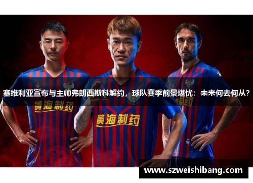 塞维利亚宣布与主帅弗朗西斯科解约，球队赛季前景堪忧：未来何去何从？