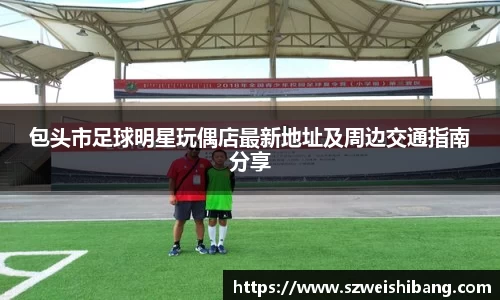 包头市足球明星玩偶店最新地址及周边交通指南分享