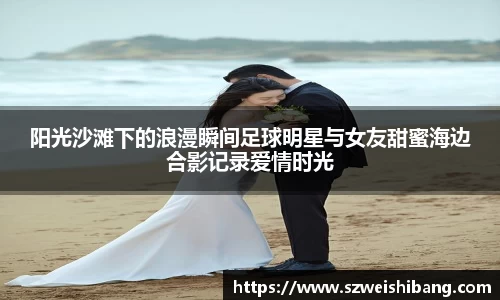 阳光沙滩下的浪漫瞬间足球明星与女友甜蜜海边合影记录爱情时光